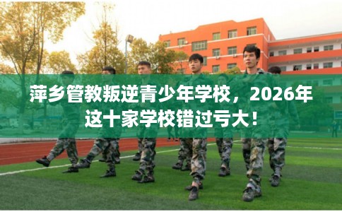 萍乡管教叛逆青少年学校,2026年这十家学校错过亏大! 萍乡管教叛逆青少年学校,2026年这十家学校错过亏大!