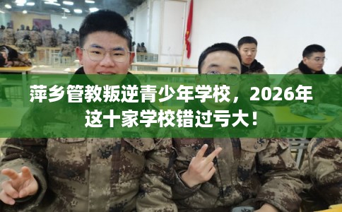 萍乡管教叛逆青少年学校，2026年这十家学校错过亏大！