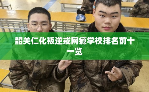韶关仁化叛逆戒网瘾学校排名前十一览