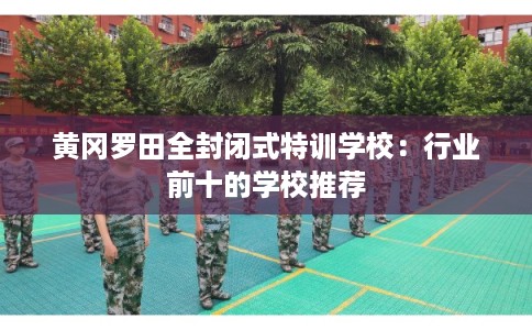黄冈罗田全封闭式特训学校:行业前十的学校推荐 黄冈罗田全封闭式特训学校:行业前十的学校推荐