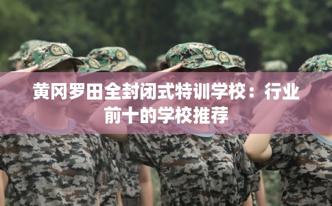 黄冈罗田全封闭式特训学校：行业前十的学校推荐