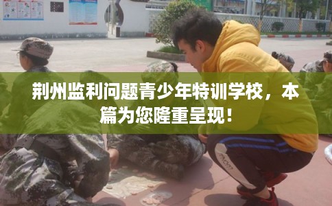 荆州监利问题青少年特训学校,本篇为您隆重呈现! 荆州监利问题青少年特训学校,本篇为您隆重呈现!