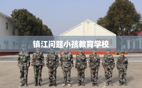 镇江问题小孩教育学校 镇江问题小孩教育学校