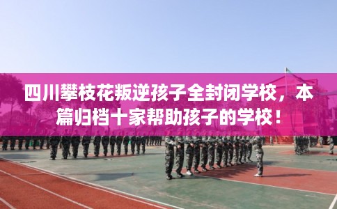 四川攀枝花叛逆孩子全封闭学校,本篇归档十家帮助孩子的学校! 四川攀枝花叛逆孩子全封闭学校,本篇归档十家帮助孩子的学校!