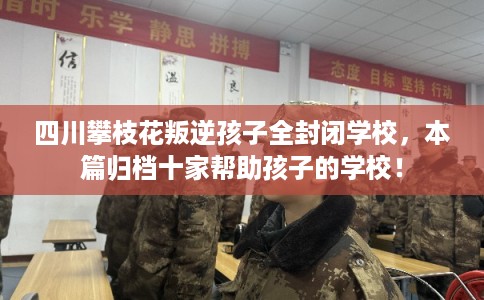 四川攀枝花叛逆孩子全封闭学校，本篇归档十家帮助孩子的学校！