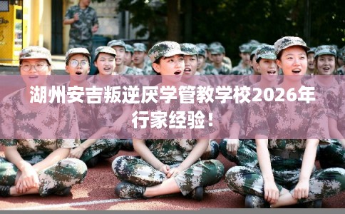 湖州安吉叛逆厌学管教学校2026年行家经验! 湖州安吉叛逆厌学管教学校2026年行家经验!