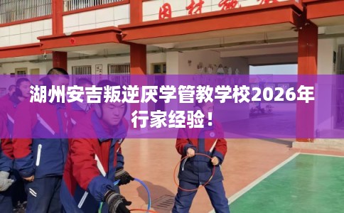湖州安吉叛逆厌学管教学校2026年行家经验! 湖州安吉叛逆厌学管教学校2026年行家经验!