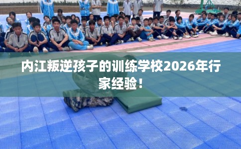 内江叛逆孩子的训练学校2026年行家经验! 内江叛逆孩子的训练学校2026年行家经验!