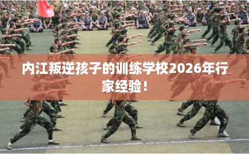 内江叛逆孩子的训练学校2026年行家经验！
