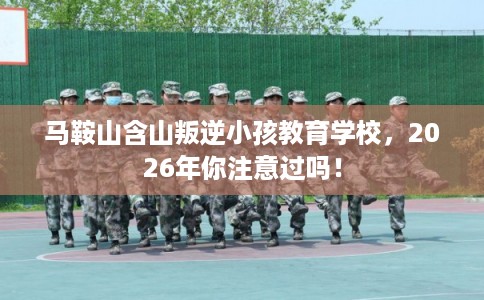 马鞍山含山叛逆小孩教育学校，2026年你注意过吗！