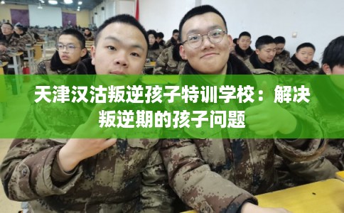 天津汉沽叛逆孩子特训学校：解决叛逆期的孩子问题