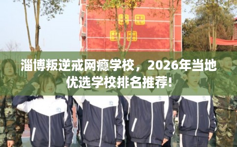淄博叛逆戒网瘾学校,2026年当地优选学校排名推荐! 淄博叛逆戒网瘾学校,2026年当地优选学校排名推荐!