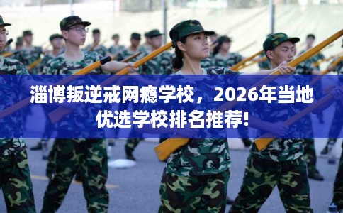 淄博叛逆戒网瘾学校，2026年当地优选学校排名推荐!