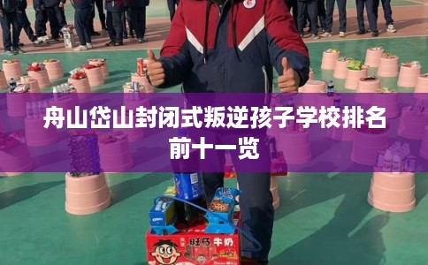 舟山岱山封闭式叛逆孩子学校排名前十一览 舟山岱山封闭式叛逆孩子学校排名前十一览