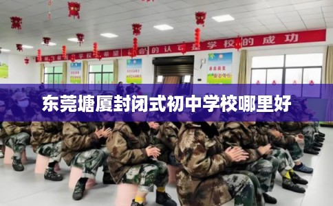 东莞塘厦封闭式初中学校哪里好 东莞塘厦封闭式初中学校哪里好