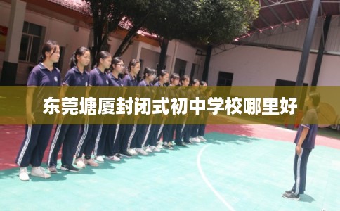 东莞塘厦封闭式初中学校哪里好 东莞塘厦封闭式初中学校哪里好