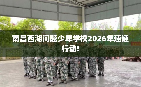 南昌西湖问题少年学校2026年速速行动!