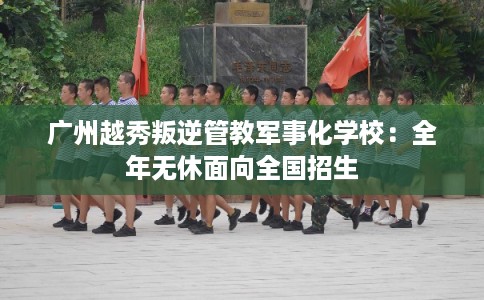 广州越秀叛逆管教军事化学校：全年无休面向全国招生