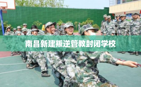 南昌新建叛逆管教封闭学校 南昌新建叛逆管教封闭学校