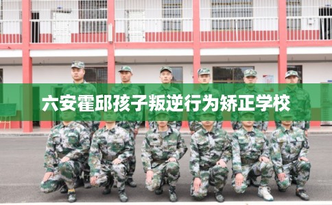 六安霍邱孩子叛逆行为矫正学校