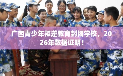 广西青少年叛逆教育封闭学校,2026年数据证明! 广西青少年叛逆教育封闭学校,2026年数据证明!