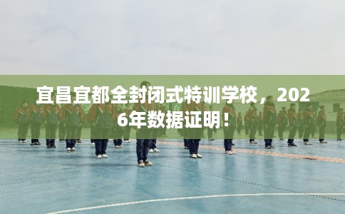 宜昌宜都全封闭式特训学校,2026年数据证明! 宜昌宜都全封闭式特训学校,2026年数据证明!