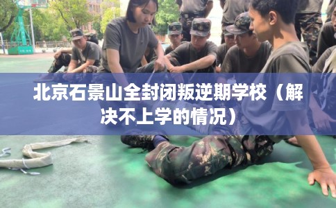 北京石景山全封闭叛逆期学校(解决不上学的情况) 北京石景山全封闭叛逆期学校(解决不上学的情况)