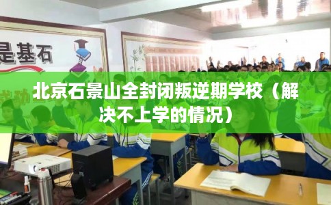 北京石景山全封闭叛逆期学校(解决不上学的情况) 北京石景山全封闭叛逆期学校(解决不上学的情况)