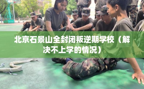 北京石景山全封闭叛逆期学校(解决不上学的情况) 北京石景山全封闭叛逆期学校(解决不上学的情况)