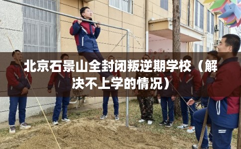 北京石景山全封闭叛逆期学校（解决不上学的情况）