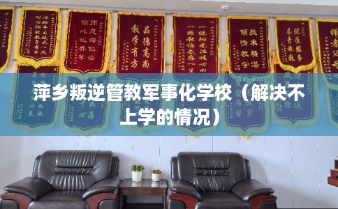 萍乡叛逆管教军事化学校(解决不上学的情况) 萍乡叛逆管教军事化学校(解决不上学的情况)