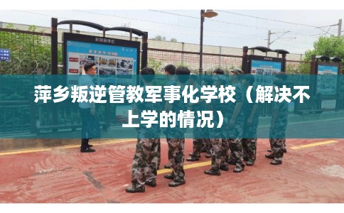 萍乡叛逆管教军事化学校(解决不上学的情况) 萍乡叛逆管教军事化学校(解决不上学的情况)