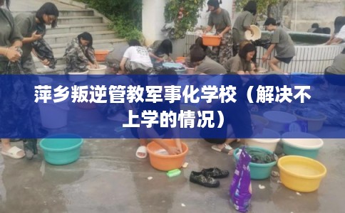萍乡叛逆管教军事化学校(解决不上学的情况) 萍乡叛逆管教军事化学校(解决不上学的情况)
