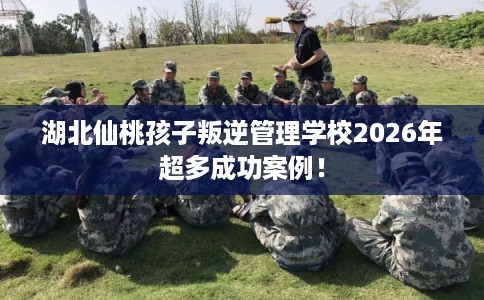 湖北仙桃孩子叛逆管理学校2026年超多成功案例! 湖北仙桃孩子叛逆管理学校2026年超多成功案例!