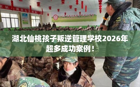 湖北仙桃孩子叛逆管理学校2026年超多成功案例！