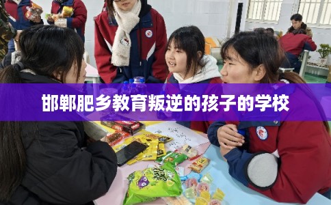 邯郸肥乡教育叛逆的孩子的学校 邯郸肥乡教育叛逆的孩子的学校