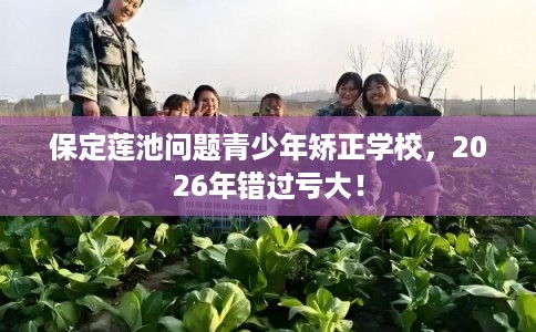 保定莲池问题青少年矫正学校,2026年错过亏大! 保定莲池问题青少年矫正学校,2026年错过亏大!