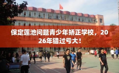 保定莲池问题青少年矫正学校,2026年错过亏大! 保定莲池问题青少年矫正学校,2026年错过亏大!
