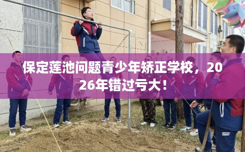 保定莲池问题青少年矫正学校,2026年错过亏大! 保定莲池问题青少年矫正学校,2026年错过亏大!