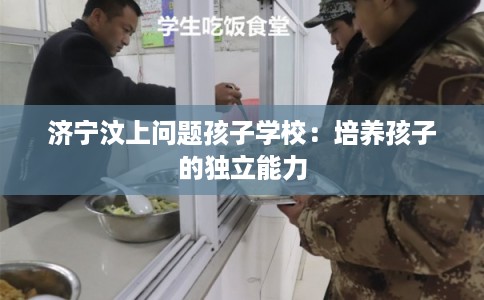 济宁汶上问题孩子学校:培养孩子的独立能力 济宁汶上问题孩子学校:培养孩子的独立能力