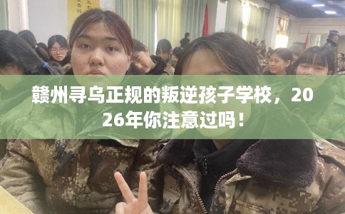 赣州寻乌正规的叛逆孩子学校，2026年你注意过吗！