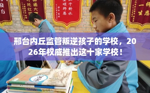 邢台内丘监管叛逆孩子的学校,2026年权威推出这十家学校! 邢台内丘监管叛逆孩子的学校,2026年权威推出这十家学校!