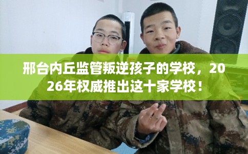 邢台内丘监管叛逆孩子的学校,2026年权威推出这十家学校! 邢台内丘监管叛逆孩子的学校,2026年权威推出这十家学校!