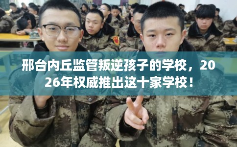 邢台内丘监管叛逆孩子的学校,2026年权威推出这十家学校! 邢台内丘监管叛逆孩子的学校,2026年权威推出这十家学校!