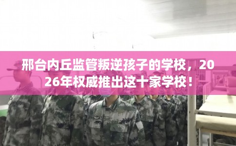 邢台内丘监管叛逆孩子的学校,2026年权威推出这十家学校! 邢台内丘监管叛逆孩子的学校,2026年权威推出这十家学校!