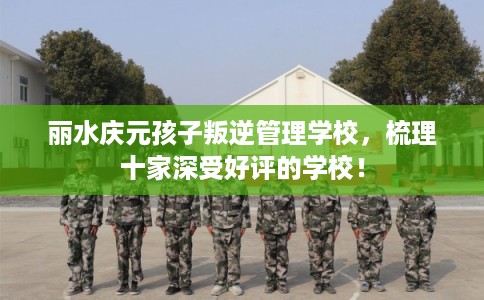 丽水庆元孩子叛逆管理学校,梳理十家深受好评的学校! 丽水庆元孩子叛逆管理学校,梳理十家深受好评的学校!