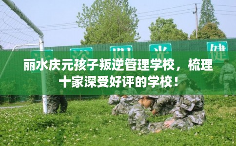 丽水庆元孩子叛逆管理学校,梳理十家深受好评的学校! 丽水庆元孩子叛逆管理学校,梳理十家深受好评的学校!
