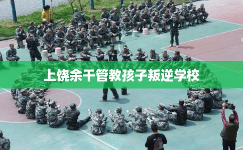 上饶余干管教孩子叛逆学校 上饶余干管教孩子叛逆学校