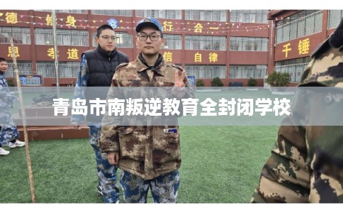 青岛市南叛逆教育全封闭学校 青岛市南叛逆教育全封闭学校
