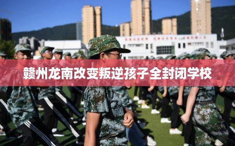 赣州龙南改变叛逆孩子全封闭学校 赣州龙南改变叛逆孩子全封闭学校